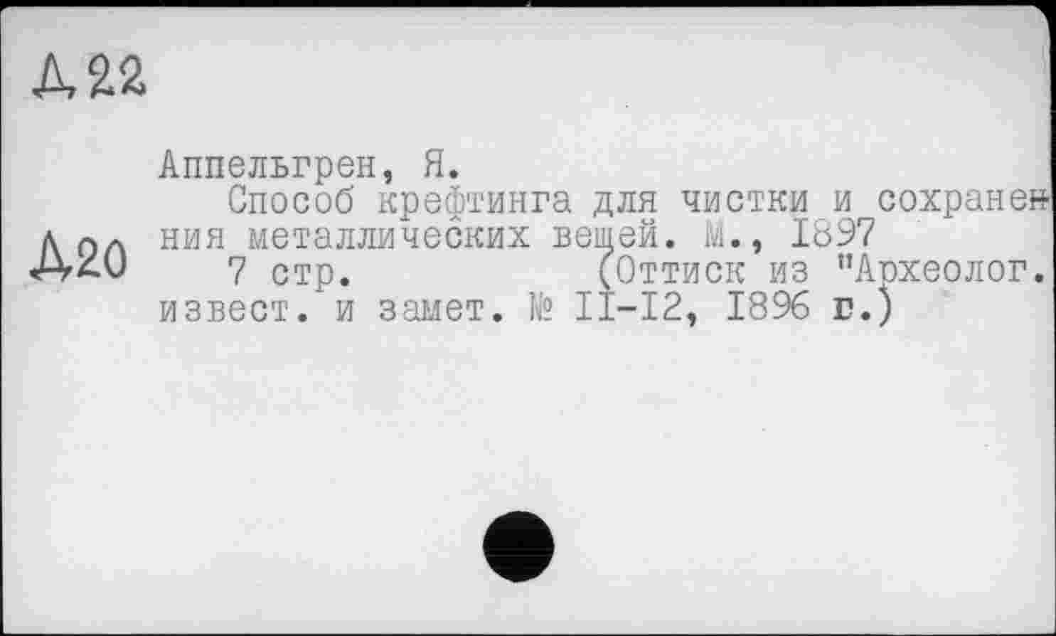 ﻿А 22
А20
Аппельгрен, Я.
Способ крефтинга для чистки и сохранен ния металлических вешей. М., 1897
7 стр.	(Оттиск из ’’Археолог,
извест. и замет. № П-12, 18% г.)